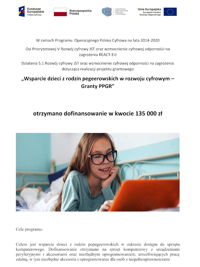 Infografika o treści: W ramach Programu Operacyjnego Polska Cyfrowa na lata 2014-2020 Osi Priorytetowej V Rozwój cyfrowy JST oraz wzmocnienie cyfrowej odporności na zagrożenia REACT-EU Działania 5.1 Rozwój cyfrowy JST oraz wzmocnienie cyfrowej odporności na zagrożenia dotycząca realizacji projektu grantowego „Wsparcie dzieci z rodzin pegeerowskich w rozwoju cyfrowym – Granty PPGR” otrzymano dofinansowanie w kwocie 135 000 zł. Cele programu: Celem jest wsparcie dzieci z rodzin popegeerowskich w zakresie dostępu do sprzętu komputerowego. Dofinansowanie otrzymano na sprzęt komputerowy z urządzeniami peryferyjnymi i akcesoriami oraz niezbędnym oprogramowaniem, umożliwiających pracę zdalną, w tym niezbędne akcesoria i oprogramowanie dla osób z niepełnosprawnościami