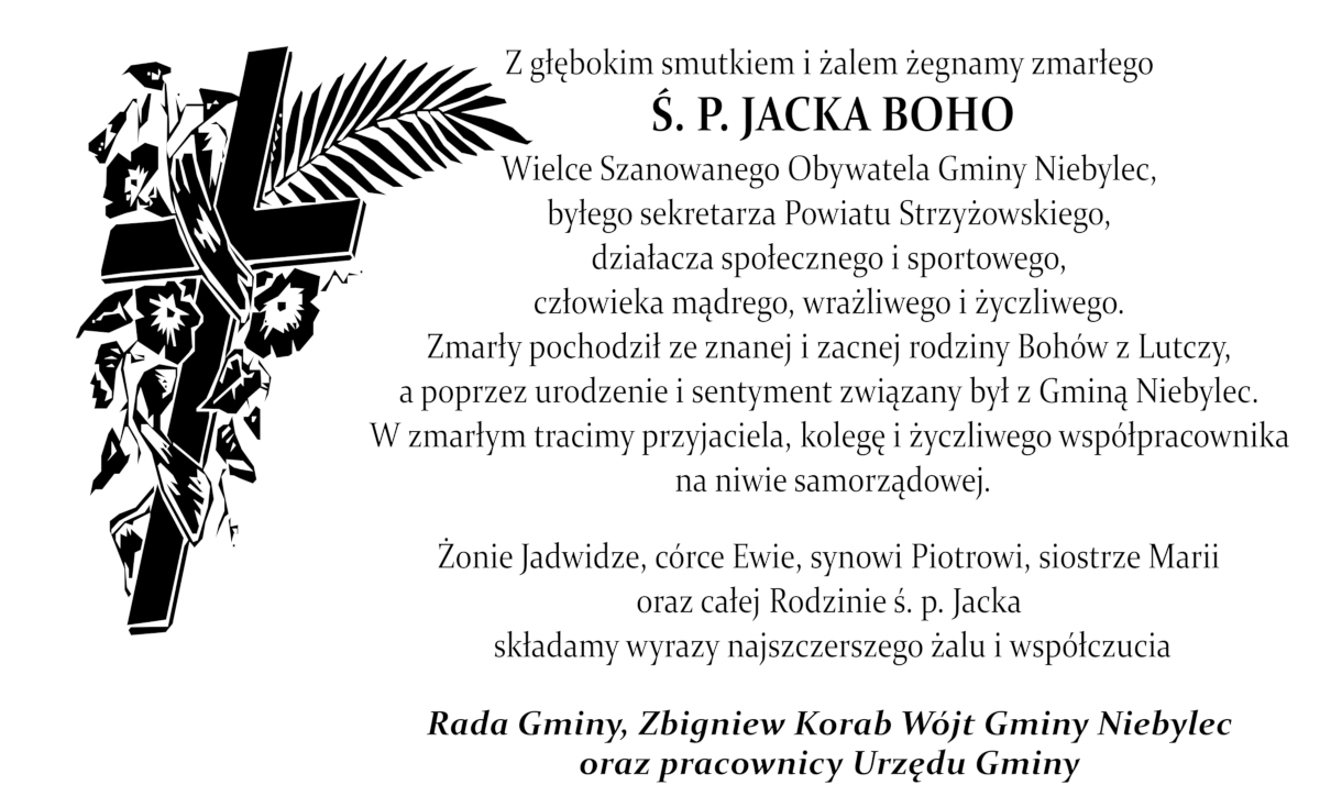 Z głębokim smutkiem i żalem żegnamy zmarłego Ś. P. JACKA BOHO Wielce Szanowanego Obywatela Gminy Niebylec, byłego sekretarza Powiatu Strzyżowskiego, działacza społecznego i sportowego, człowieka mądrego, wrażliwego i życzliwego. Zmarły pochodził ze znanej i zacnej rodziny Bohów z Lutczy, a poprzez urodzenie i sentyment związany był z Gminą Niebylec. W zmarłym tracimy przyjaciela, kolegę i życzliwego współpracownika na niwie samorządowej.  Żonie Jadwidze, córce Ewie, synowi Piotrowi, siostrze Marii oraz całej Rodzinie ś. p. Jacka składamy wyrazy najszczerszego żalu i współczucia Rada Gminy, Zbigniew Korab Wójt Gminy Niebylec oraz pracownicy Urzędu Gminy