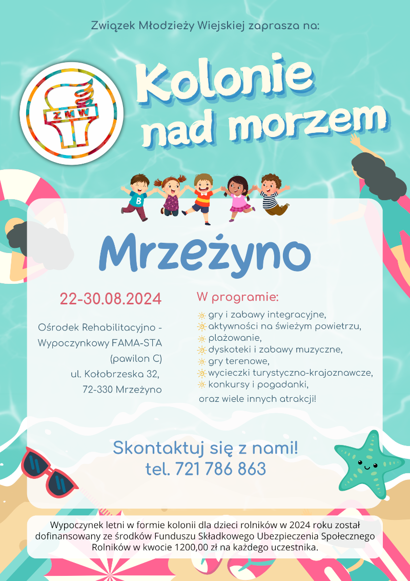 Plakat informacyjny o koloniach nad morzem organizowanych przez Związek Młodzieży Wiejskiej w Mrzeżynie w dniach 22-30.08.2024. Kolonie odbędą się w Ośrodku Rehabilitacyjno-Wypoczynkowym FAMA-STA (pawilon C) przy ul. Kołobrzeskiej 32, 72-330 Mrzeżyno. W programie m.in.: gry i zabawy integracyjne, aktywności na świeżym powietrzu, plażowanie, dyskoteki, gry terenowe, wycieczki turystyczno-krajoznawcze, konkursy i pogadanki. Kontakt: tel. 721 786 863. Kolonie dofinansowane ze środków Funduszu Składkowego Ubezpieczenia Społecznego Rolników.