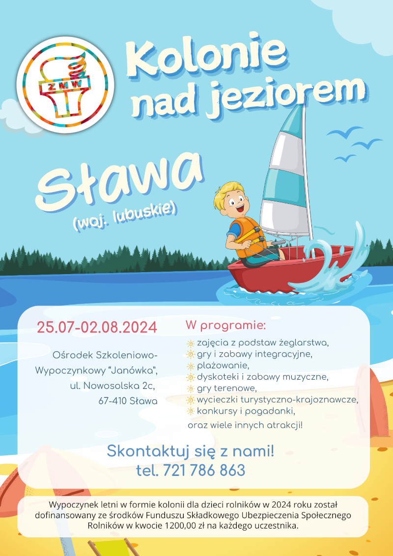 lakat informacyjny o koloniach nad jeziorem organizowanych przez Związek Młodzieży Wiejskiej w Sławie (woj. lubuskie) w dniach 25.07-02.08.2024. Kolonie odbędą się w Ośrodku Szkoleniowo-Wypoczynkowym "Janówka" przy ul. Nowosolskiej 2c, 67-410 Sława. W programie m.in.: zajęcia z podstaw żeglarstwa, gry i zabawy integracyjne, plażowanie, dyskoteki, gry terenowe, wycieczki turystyczno-krajoznawcze, konkursy i pogadanki. Kontakt: tel. 721 786 863. Kolonie dofinansowane ze środków Funduszu Składkowego Ubezpieczenia Społecznego Rolników.