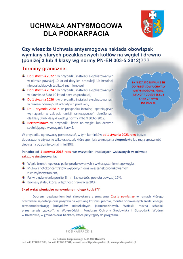 Infografika o treści: UCHWAŁA ANTYSMOGOWA DLA PODKARPACIA Czy wiesz że Uchwała antysmogowa nakłada obowiązek wymiany starych pozaklasowych kotłów na węgiel i drewno (poniżej 3 lub 4 klasy wg normy PN-EN 303-5:2012)??? Terminy graniczne: Do 1 stycznia 2022 r. w przypadku instalacji eksploatowanych w okresie powyżej 10 lat od daty ich produkcji lub instalacji nie posiadających tabliczki znamionowej, Do 1 stycznia 2024 r. w przypadku instalacji eksploatowanych w okresie od 5 do 10 lat od daty ich produkcji, Do 1 stycznia 2026 r. w przypadku instalacji eksploatowanych w okresie poniżej 5 lat od daty ich produkcji, Do 1 stycznia 2028 r. w przypadku instalacji spełniających wymagania w zakresie emisji zanieczyszczeń określonych dla klasy 3 lub klasy 4 według normy PN-EN 303-5:2012, Bezterminowo w przypadku kotła na węgiel lub drewno spełniającego wymagania klasy 5. W przypadku ogrzewaczy pomieszczeń, w tym kominków od 1 stycznia 2023 roku będzie dopuszczone używanie tylko urządzeń, które spełniają wymagania ekoprojektu lub mają sprawność cieplną na poziomie co najmniej 80%. Ponadto od 1 czerwca 2018 roku we wszystkich instalacjach wskazanych w uchwale zakazuje się stosowania: -I-	Węgla brunatnego oraz paliw produkowanych z wykorzystaniem tego węgla, -I-	Mułów i flotokoncentratów węglowych oraz mieszanek produkowanych z ich wykorzystaniem, -I-	Paliw o uziarnieniu poniżej 5 mm i zawartości popiołu powyżej 12%, -I-	Biomasy stałej, której wilgotność przekracza 20%. Skąd wziąć pieniądze na wymianę mojego kotła??? Dobrym rozwiązaniem jest skorzystanie z programu Czyste oowietrze w ramach którego oferowane są dotacje oraz pożyczki na wymianę kotłów i pieców, montaż odnawialnych źródeł energii, termomodernizację budynków mieszkalnych jednorodzinnych. Wnioski można składać: przez serwis „gov.pl”, w Wojewódzkim Funduszu Ochrony Środowiska