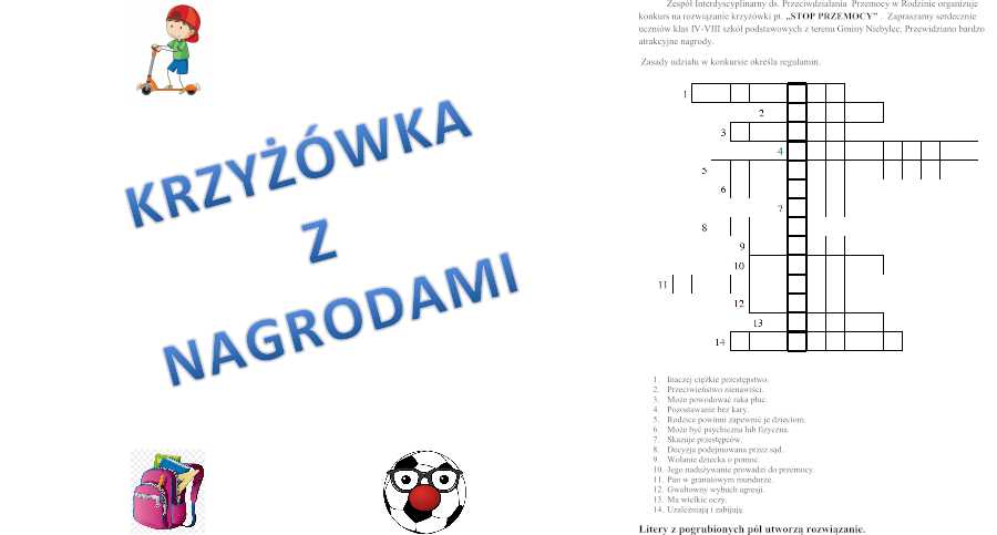 Zespół Interdyscyplinarny ds. Przeciwdziałania Przemocy w Rodzinie działający przy Gminnym Ośrodku Pomocy Społecznej w Niebylcu informuje, że organizuje konkurs na rozwiązanie krzyżówki pt. „STOP PRZEMOCY”. Zapraszamy serdecznie uczniów klas IV-VIII szkół podstawowych z terenu gminy Niebylec. Przewidziano bardzo atrakcyjne nagrody. Szczegóły w załączniku.