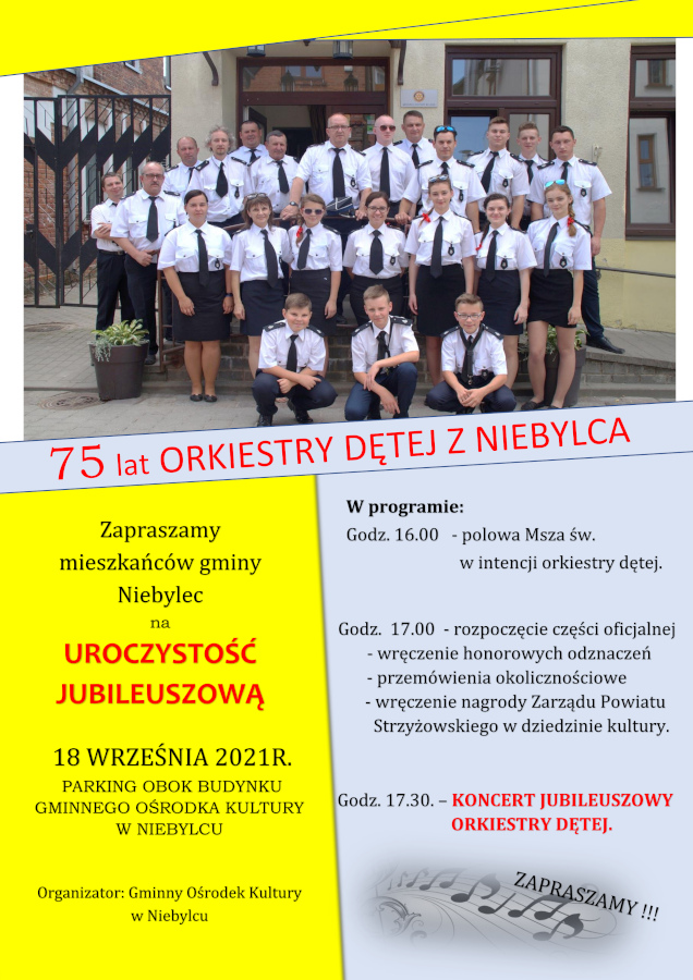 Plakat informujący o: 75 lat Orkiestry Dętej z Niebylca Orkiestra Dęta z Niebylca zaprasza mieszkańców gminy Niebylec na UROCZYSTOŚĆ JUBILEUSZOWĄ 18 WRZEŚNIA 2021 Roku PARKING OBOK BUDYNKU GMINNEGO O ŚRODKA KULTURY W NIEBYLCU W programie: - Godz. 16.00 polowa Msza św. w intencji orkiestry dętej, - Godz. 17.00 rozpoczęcie części oficjalnej wręczenie honorowych odznaczeń przemówienia okolicznościowe wręczenie nagrody Zarządu Powiatu Strzyżowskiego w dziedzinie kultury, - Godz. 17.30. KONCERT JUBILEUSZOWY ORKIESTRY DĘTEJ.
