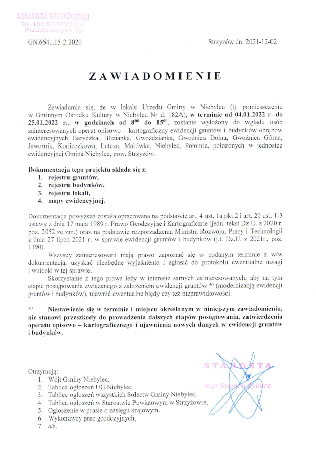 Zawiadomienie o treści: Zawiadamia się, że w lokalu Urzędu Gminy w Niebylcu (tj. pomieszczeniu w Gminnym Ośrodku Kultury w Niebylcu Nr d. 182A), w terminie od 04.01.2022 r. do 25.01.2022 r., w godzinach od 800 do 1500, zostanie wyłożony do wglądu osób zainteresowanych operat opisowo - kartograficzny ewidencji gruntów i budynków obrębów ewidencyjnych Baryczka, Blizianka, Gwoździanka, Gwoźnica Dolna, Gwoźnica Górna, Jawornik, Konieczkowa, Lutcza, Małówka, Niebylec, Połomia, położonych w jednostce ewidencyjnej Gmina Niebylec, pow. Strzyżów. Dokumentacja tego projektu składa się z: 1. rejestru gruntów, 2. rejestru budynków, 3. rejestru lokali, 4. mapy ewidencyjnej. Dokumentacja powyższa została opracowana na podstawie art. 4 ust. la pkt 2 i art. 20 ust. 1-3 ustawy z dnia 17 maja 1989 r. Prawo Geodezyjne i Kartograficzne (jedn. tekst Dz.U. z 2020 r. poz. 2052 ze zm.) oraz na podstawie rozporządzenia Ministra Rozwoju, Pracy i Technologii z dnia 27 lipca 2021 r. w sprawie ewidencji gruntów i budynków (j.t. Dz.U. z 2021r., poz. 1390). Wszyscy zainteresowani mają prawo zapoznać się w podanym terminie z w/w dokumentacją, uzyskać niezbędne wyjaśnienia i zgłosić do protokołu ewentualne uwagi i wnioski w tej sprawie. Skorzystanie z tego prawa leży w interesie samych zainteresowanych, aby na tym etapie postępowania związanego z założeniem ewidencji gruntów ** (modernizacją ewidencji gruntów i budynków), ujawnić ewentualne błędy czy też nieprawidłowości. ** Niestawienie się w terminie i miejscu określonym w niniejszym zawiadomieniu, nie stanowi przeszkody do prowadzenia dalszych etapów postępowania, zatwierdzenia operatu opisowo - kartograficznego i ujawnienia nowych danych w ewidencji gruntów i budynków.
