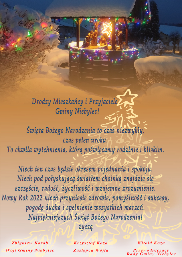 Drodzy Mieszkańcy i Przyjaciele Gminy Niebylec! Święta Bożego Narodzenia to czas niezwykły, czas pełen uroku. To chwila wytchnienia, którą poświęcamy rodzinie i bliskim. Niech ten czas będzie okresem pojednania i spokoju. Niech pod połyskującą światłem choinką znajdzie się szczęście, radość, życzliwość i wzajemne zrozumienie. Nowy Rok 2022 niech przyniesie zdrowie, pomyślność i sukcesy, pogodę ducha i spełnienie wszystkich marzeń. Najpiękniejszych Świąt Bożego Narodzenia! Życzą: Wójt Gminy Zbigniew Korab, Przewodniczący Rady Gminy Witold Koza, Zastępca Wójta Krzysztof Koza