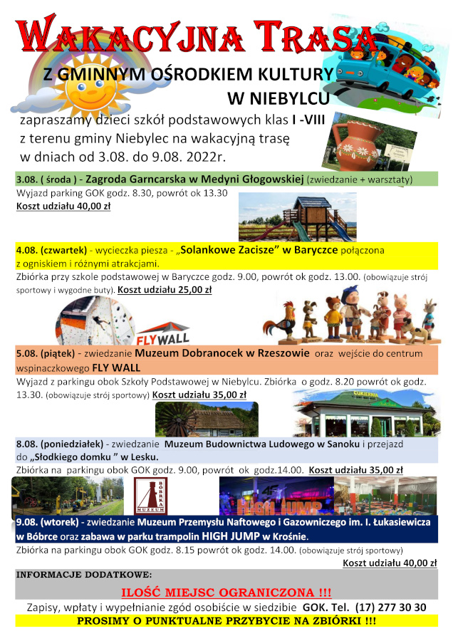 Infografika o treści: Wakacyjna Trasa z Gminny Ośrodkiem Kultury w Niebylec. Zapraszamy dzieci szkół podstawowych klas I -VIII z terenu gminy Niebylec na wakacyjną trasę w dniach od 3.08. do 9.08. 2022r: 3.08. ( środa ) - Zagroda Garncarska w Medyni Głogowskiej (zwiedzanie + warsztaty) Wyjazd parking GOK godz. 8.30, powrót ok 13.30 Koszt udziału 40,00 zł, 4.08. (czwartek) - wycieczka piesza - „Solankowe Zacisze” w Baryczce połączona z ogniskiem i różnymi atrakcjami. Zbiórka przy szkole podstawowej w Baryczce godz. 9.00, powrót ok godz. 13.00. (obowiązuje strój sportowy i wygodne buty). Koszt udziału 25,00 zł, 5.08. (piątek) - zwiedzanie Muzeum Dobranocek w Rzeszowie oraz wejście do centrum wspinaczkowego FLY WALL Wyjazd z parkingu obok Szkoły Podstawowej w Niebylcu. Zbiórka o godz. 8.20 powrót ok godz. 13.30. (obowiązuje strój sportowy). Koszt udziału 35,00 zł, 8.08. (poniedziałek) - zwiedzanie Muzeum Budownictwa Ludowego w Sanoku i przejazd do „Słodkiego domku ” w Lesku. Zbiórka na parkingu obok GOK godz. 9.00, powrót ok godz.14.00. Koszt udziału 35,00 zł, 9.08. (wtorek) - zwiedzanie Muzeum Przemysłu Naftowego i Gazowniczego im. I. Łukasiewicza w Bóbrce oraz zabawa w parku trampolin HIGH JUMP w Krośnie. Zbiórka na parkingu obok GOK godz. 8.15 powrót ok godz. 14.00. (obowiązuje strój sportowy). Koszt udziału 40,00 zł. INFORMACJE DODATKOWE: ILOŚĆ MIEJSC OGRANICZONA !!! Zapisy, wpłaty i wypełnianie zgód osobiście w siedzibie GOK. Tel. (17) 277 30 30 PROSIMY O PUNKTUALNE PRZYBYCIE NA ZBIÓRKI !!!.