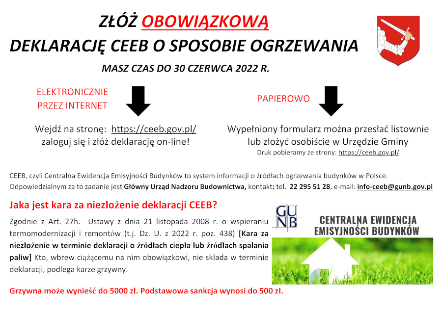Infografika o treści: ZŁÓŻ OBOWIĄZKOWĄ DEKLARACJĘ CEEB O SPOSOBIE OGRZEWANIA MASZ CZAS DO 30 CZERWCA 2022 R. Wejdź na stronę:  https://ceeb.gov.pl/ zaloguj się i złóż deklarację on-line! Wypełniony formularz można przesłać listownie lub złożyć osobiście w Urzędzie Gminy Druk pobieramy ze strony: https://ceeb.gov.pl/. CEEB, czyli Centralna Ewidencja Emisyjności Budynków to system informacji o źródłach ogrzewania budynków w Polsce. Odpowiedzialnym za to zadanie jest Główny Urząd Nadzoru Budownictwa, kontakt: tel.  22 295 51 28, e-mail: info-ceeb@gunb.gov.pl. Jaka jest kara za niezłożenie deklaracji CEEB? Zgodnie z Art. 27h.  Ustawy z dnia 21 listopada 2008 r. o wspieraniu termomodernizacji i remontów (t.j. Dz. U. z 2022 r. poz. 438) [Kara za niezłożenie w terminie deklaracji o źródłach ciepła lub źródłach spalania paliw] Kto, wbrew ciążącemu na nim obowiązkowi, nie składa w terminie deklaracji, podlega karze grzywny. Grzywna może wynieść do 5000 zł. Podstawowa sankcja wynosi do 500 zł.