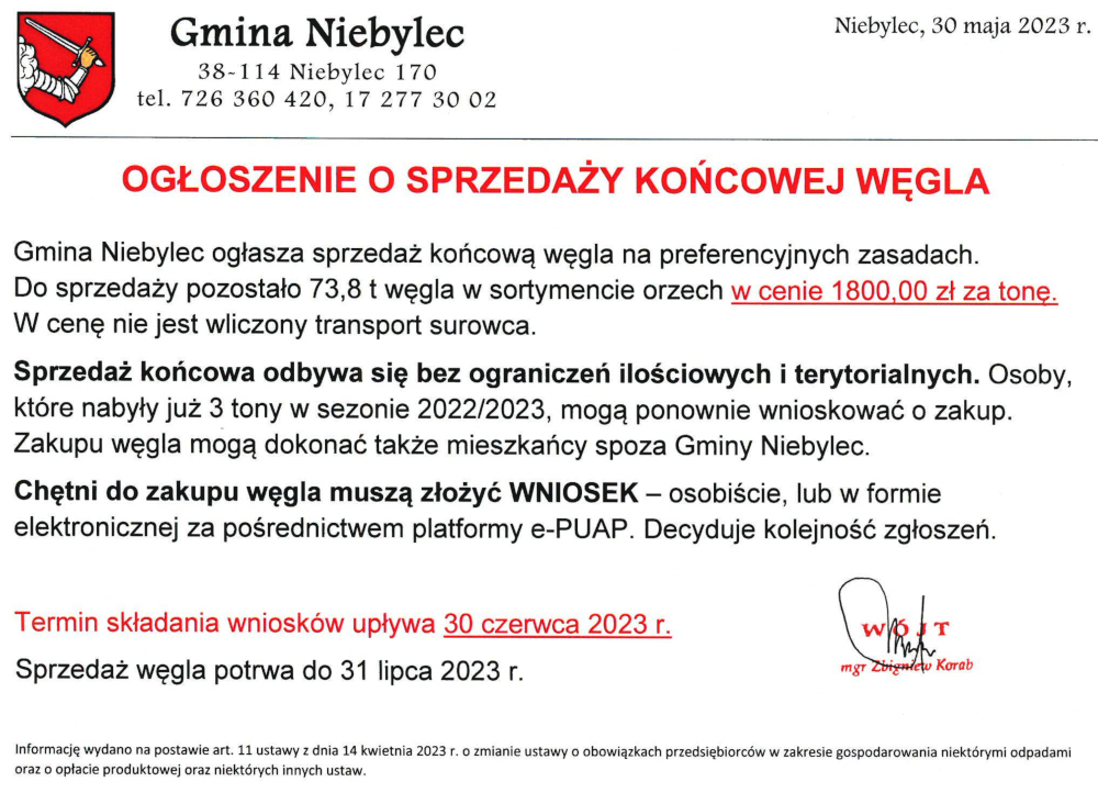 OGŁOSZENIE O SPRZEDAŻY KOŃCOWEJ WĘGLA o treści Gmina Niebylec ogłasza sprzedaż końcową węgla na preferencyjnych zasadach. Do sprzedaży pozostało 73,8 t węgla w sortymencie orzech w cenie 1800,00 zł za tonę. W cenę nie jest wliczony transport surowca. Sprzedaż końcowa odbywa się bez ograniczeń ilościowych i terytorialnych. Osoby, które nabyły już 3 tony w sezonie 2022/2023, mogą ponownie wnioskować o zakup. Zakupu węgla mogą dokonać także mieszkańcy spoza Gminy Niebylec. Chętni do zakupu węgla muszą złożyć WNIOSEK - osobiście, lub w formie elektronicznej za pośrednictwem platformy e-PUAP. Decyduje kolejność zgłoszeń. Termin składania wniosków upływa 30 czerwca 2023 r. Sprzedaż węgla potrwa do 31 lipca 2023 r. Informację wydano na postawie art. 11 ustawy z dnia 14 kwietnia 2023 r. o zmianie ustawy o obowiązkach przedsiębiorców w zakresie gospodarowania niektórymi odpadami oraz o opłacie produktowej oraz niektórych innych ustaw.