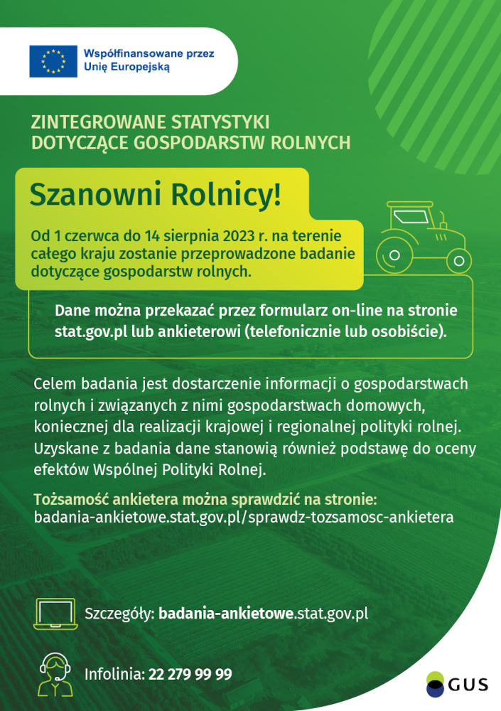 Grafika o treści: Współfinansowane przez Unię Europejską, ZINTEGROWANE STATYSTYKI DOTYCZĄCE GOSPODARSTW ROLNYCH. Szanowni Rolnicy! Od 1 czerwca do 14 sierpnia 2023 r. na t całego kraju zostanie przeprowadzone dotyczące gospodarstw rolnych. Dane można przekazać przez formularz on-line na stronie stat.gov.pl lub ankieterowi (telefonicznie lub osobiście). Celem badania jest dostarczenie informacji o gospodarstwach rolnych i związanych z nimi gospodarstwach domowych, koniecznej dla realizacji krajowej i regionalnej polityki rolnej. Uzyskane z badania dane stanowią również podstawę do oceny efektów Wspólnej Polityki Rolnej. Tożsamość ankietera można sprawdzić na stronie: badania-ankietowe.stat.gov.pl/sprawdz-tozsamosc-ankietera Szczegóły: badania-ankietowe.stat.gov.pl Infolinia: 22 279 99 99