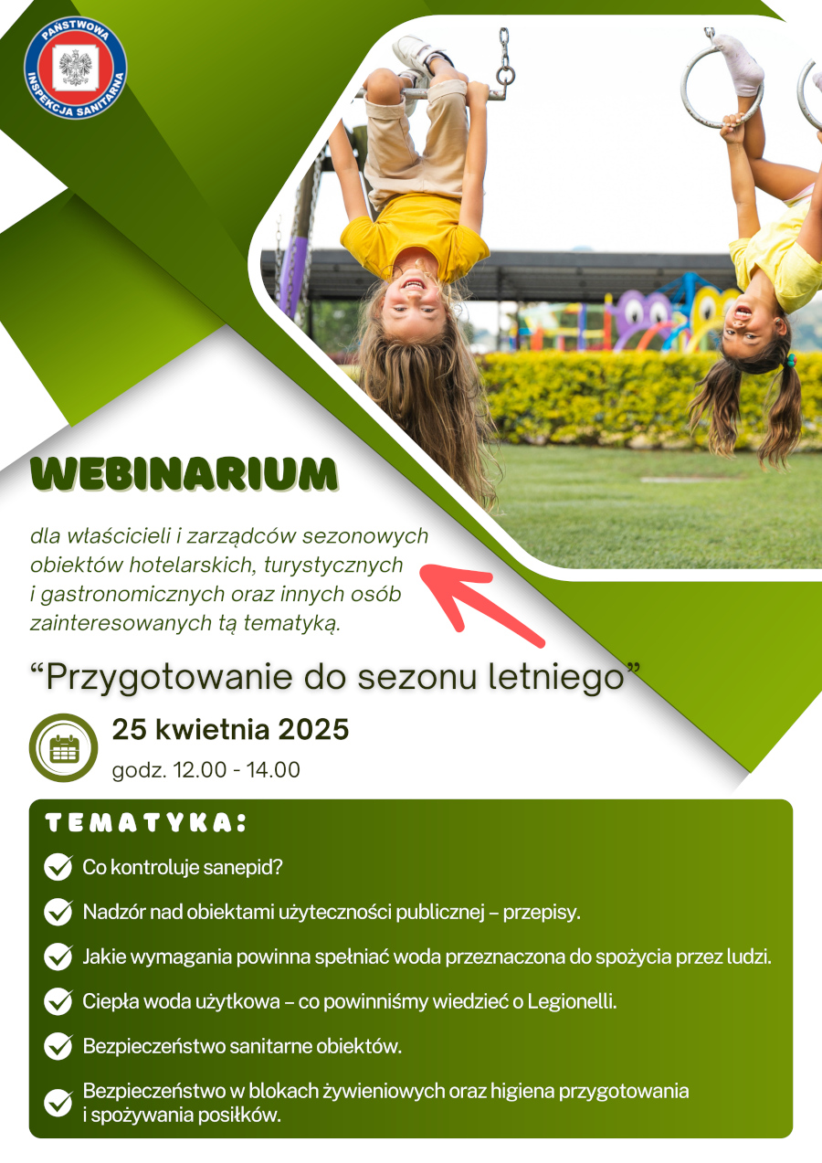 Plakat informuje o webinarium pod tytułem "Przygotowanie do sezonu letniego", które odbędzie się 25 kwietnia 2025 roku w godzinach 12:00-14:00. Webinar skierowany jest do właścicieli i zarządców sezonowych obiektów hotelarskich, turystycznych i gastronomicznych oraz innych osób zainteresowanych tą tematyką. Na plakacie dominuje kolor zielony i biały. W górnej części znajduje się zdjęcie dwóch roześmianych dziewczynek, wiszących do góry nogami na drabinkach placu zabaw. Dziewczynka z lewej ma długie blond włosy i ubrana jest w żółtą koszulkę i jasne spodnie. Dziewczynka z prawej ma ciemne włosy związane w dwa kucyki i ubrana jest w żółtą koszulkę. Pod zdjęciem znajduje się duży napis "WEBINARIUM". Poniżej znajduje się tekst informujący o adresatach webinarium, a następnie tytuł webinaru "Przygotowanie do sezonu letniego" napisany dużą, pogrubioną czcionką. Dalej umieszczono ikonę kalendarza z datą "25 kwietnia 2025" oraz informację o godzinach trwania webinaru "godz. 12.00 - 14.00". W dolnej części plakatu, na zielonym tle, wymienione są tematy poruszane podczas webinarium, oznaczone zielonymi znacznikami "ptaszka": Co kontroluje sanepid? Nadzór nad obiektami użyteczności publicznej - przepisy. Jakie wymagania powinna spełniać woda przeznaczona do spożycia przez ludzi. Ciepła woda użytkowa - co powinniśmy wiedzieć o Legionelli. Bezpieczeństwo sanitarne obiektów. Bezpieczeństwo w blokach żywieniowych oraz higiena przygotowania i spożywania posiłków. W lewym górnym rogu plakatu znajduje się logo Państwowej Inspekcji Sanitarnej.