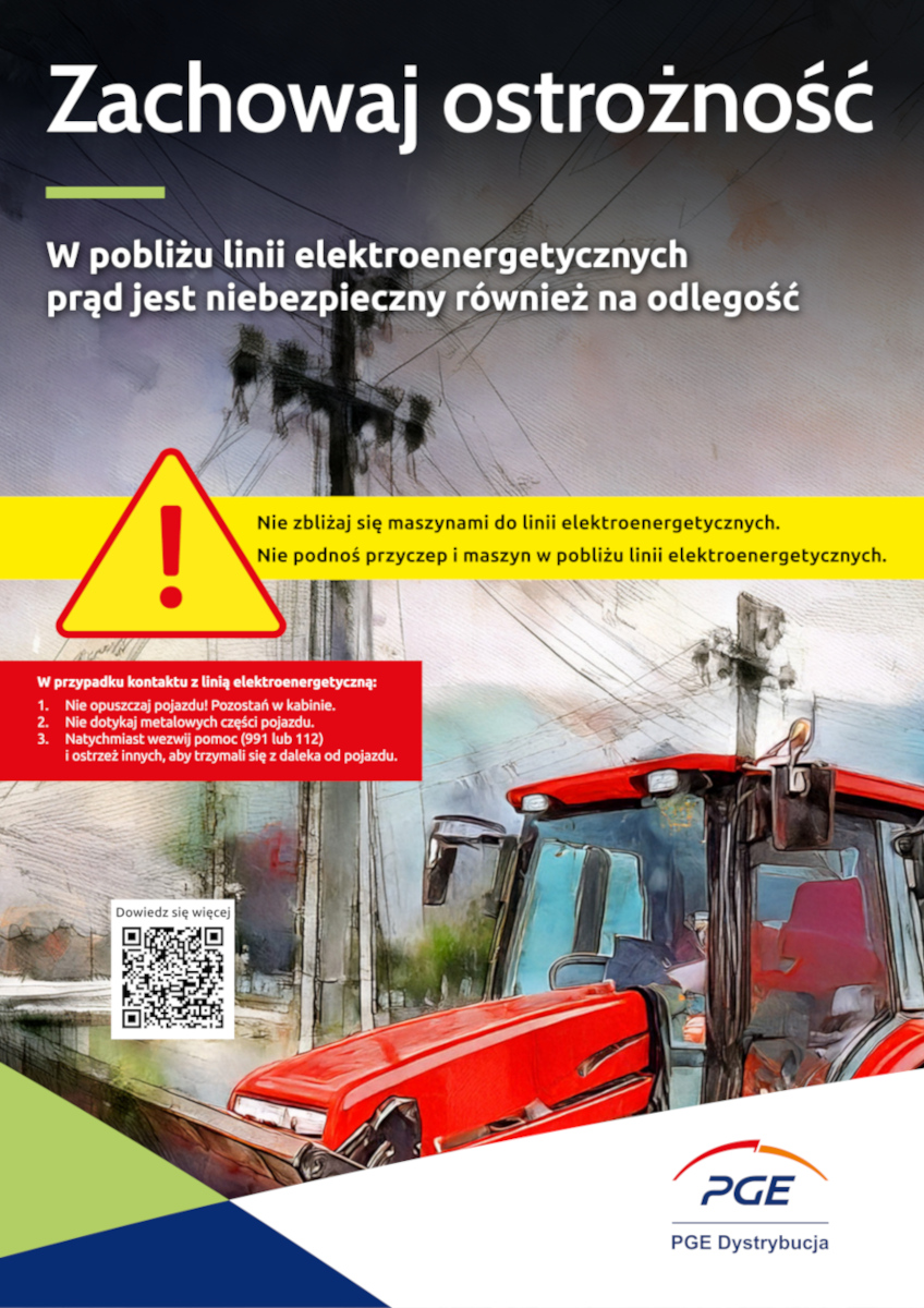 „Plakat ostrzegawczy z napisem „Zachowaj ostrożność” dotyczący niebezpieczeństwa związanego z liniami elektroenergetycznymi. Widoczny żółty trójkąt z czerwonym wykrzyknikiem, obok którego jest informacja, by nie zbliżać się maszynami i nie podnosić przyczep w pobliżu linii. Na dole czerwone pole z instrukcją co robić w razie kontaktu z linią: zostać w pojeździe, nie dotykać metalu, wezwać pomoc i ostrzec innych. W tle ilustracja słupów energetycznych i czerwonego ciągnika. Na dole logo PGE Dystrybucja i kod QR.”