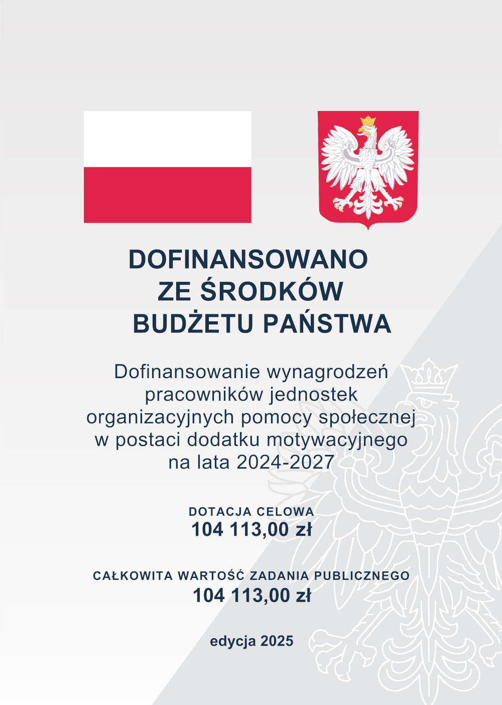 Plansza informacyjna z flagą Polski po lewej i godłem Polski po prawej stronie u góry. Poniżej tekst: „Dofinansowano ze środków budżetu państwa. Dofinansowanie wynagrodzeń pracowników jednostek organizacyjnych pomocy społecznej w postaci dodatku motywacyjnego na lata 2024–2027”. Niżej znajduje się informacja: „Dotacja celowa: 104 113,00 zł. Całkowita wartość zadania publicznego: 104 113,00 zł”. Na dole dopisek „edycja 2025”. W tle widoczny jasnoszary zarys orła z godła Polski.