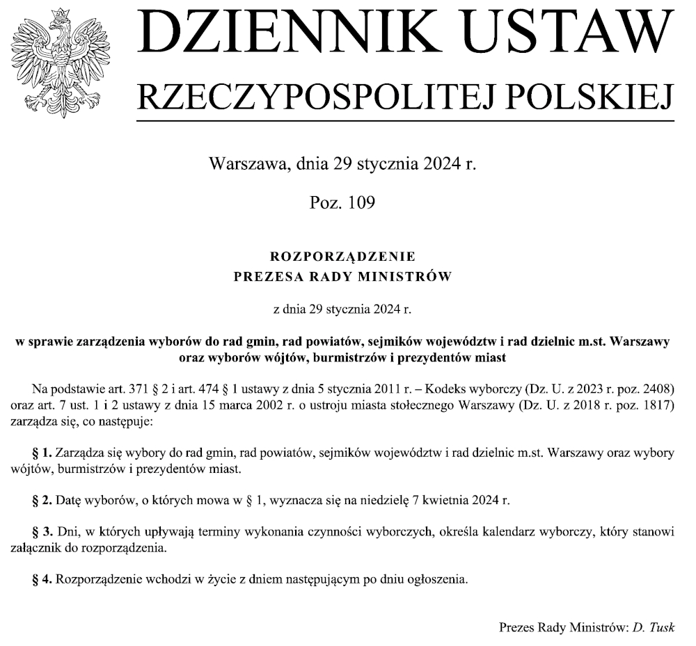 Obraz z tekstem: DZIENNIK USTAW RZECZYPOSPOLITEJ POLSKIEJ Warszawa, dnia 29 stycznia 2024 r. Poz. 109 ROZPORZĄDZENIE PREZESA RADY MINISTRÓW z dnia 29 stycznia 2024 r. w sprawie zarządzenia wyborów do rad gmin, rad powiatów, sejmików województw i rad dzielnic m.st. Warszawy oraz wyborów wójtów, burmistrzów i prezydentów miast Na podstawie art. 371 § 2 i art. 474 § 1 ustawy z dnia 5 stycznia 2011 r. – Kodeks wyborczy (Dz. U. z 2023 r. poz. 2408) oraz art. 7 ust. 1 i 2 ustawy z dnia 15 marca 2002 r. o ustroju miasta stołecznego Warszawy (Dz. U. z 2018 r. poz. 1817) zarządza się, co następuje: § 1. Zarządza się wybory do rad gmin, rad powiatów, sejmików województw i rad dzielnic m.st. Warszawy oraz wybory wójtów, burmistrzów i prezydentów miast. § 2. Datę wyborów, o których mowa w § 1, wyznacza się na niedzielę 7 kwietnia 2024 r. § 3. Dni, w których upływają terminy wykonania czynności wyborczych, określa kalendarz wyborczy, który stanowi załącznik do rozporządzenia. § 4. Rozporządzenie wchodzi w życie z dniem następującym po dniu ogłoszenia. Prezes Rady Ministrów: D. Tusk