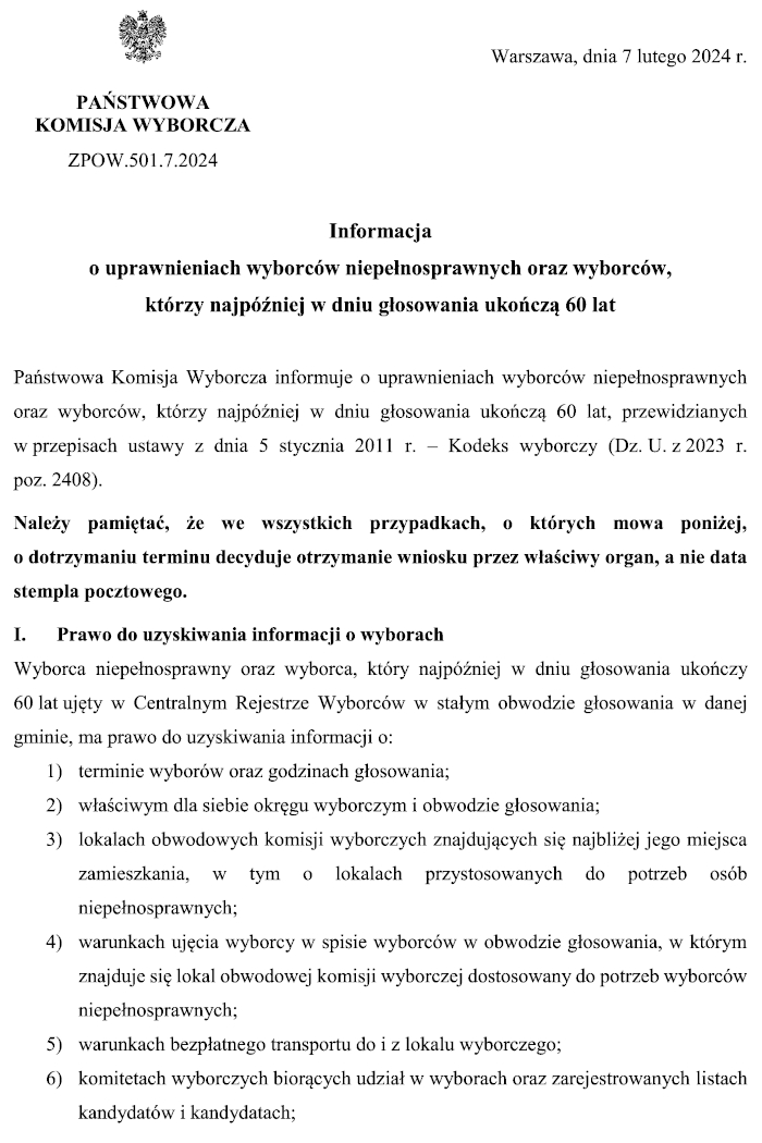 Grafika z treścią: Warszawa, dnia 7 lutego 2024 r. PAŃSTWOWA KOMISJA WYBORCZA ZPOW.501.7.2024 Informacja o uprawnieniach wyborców niepełnosprawnych oraz wyborców, którzy najpóźniej w dniu głosowania ukończą 60 lat Państwowa Komisja Wyborcza informuje o uprawnieniach wyborców niepełnosprawnych oraz wyborców, którzy najpóźniej w dniu głosowania ukończą 60 lat, przewidzianych w przepisach ustawy z dnia 5 stycznia 2011 r. – Kodeks wyborczy (Dz. U. z 2023 r. poz. 2408). Należy pamiętać, że we wszystkich przypadkach, o których mowa poniżej, o dotrzymaniu terminu decyduje otrzymanie wniosku przez właściwy organ, a nie data stempla pocztowego. I. Prawo do uzyskiwania informacji o wyborach Wyborca niepełnosprawny oraz wyborca, który najpóźniej w dniu głosowania ukończy 60 lat ujęty w Centralnym Rejestrze Wyborców w stałym obwodzie głosowania w danej gminie, ma prawo do uzyskiwania informacji o: 1) terminie wyborów oraz godzinach głosowania; 2) właściwym dla siebie okręgu wyborczym i obwodzie głosowania; 3) lokalach obwodowych komisji wyborczych znajdujących się najbliżej jego miejsca zamieszkania, w tym o lokalach przystosowanych do potrzeb osób niepełnosprawnych; 4) warunkach ujęcia wyborcy w spisie wyborców w obwodzie głosowania, w którym znajduje się lokal obwodowej komisji wyborczej dostosowany do potrzeb wyborców niepełnosprawnych; 5) warunkach bezpłatnego transportu do i z lokalu wyborczego; 6) komitetach wyborczych biorących udział w wyborach oraz zarejestrowanych listach kandydatów i kandydatach;
