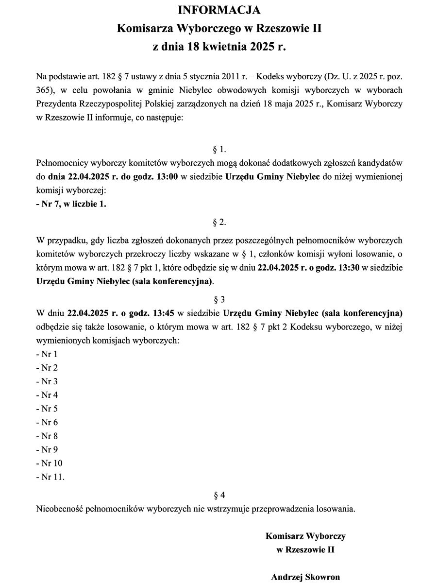 Dokument zatytułowany "INFORMACJA Komisarza Wyborczego w Rzeszowie II z dnia 18 kwietnia 2025 r." zawiera informacje dotyczące wyborów do obwodowych komisji wyborczych w gminie Niebylec. Na górze dokumentu znajduje się duży, pogrubiony tytuł. Poniżej widnieje data. Następnie tekst informuje o podstawie prawnej i celu wydania informacji przez Komisarza Wyborczego w Rzeszowie II w związku z wyborami zarządzonymi na dzień 18 maja 2025 r. Dalej znajdują się ponumerowane paragrafy. Paragraf 1 informuje o miejscu i czasie przyjmowania zgłoszeń kandydatów na członków komisji wyborczej. Paragraf 2 opisuje procedurę w przypadku przekroczenia liczby zgłoszeń. Paragraf 3 podaje miejsce i czas losowania członków komisji wyborczych oraz wymienia numery obwodowych komisji wyborczych, których to dotyczy (od Nr 1 do Nr 11). Paragraf 4 informuje, że nieobecność pełnomocników wyborczych nie wstrzymuje przeprowadzenia losowania. Na dole dokumentu widnieje podpis "Komisarz Wyborczy w Rzeszowie II" oraz imię i nazwisko "Andrzej Skowron"